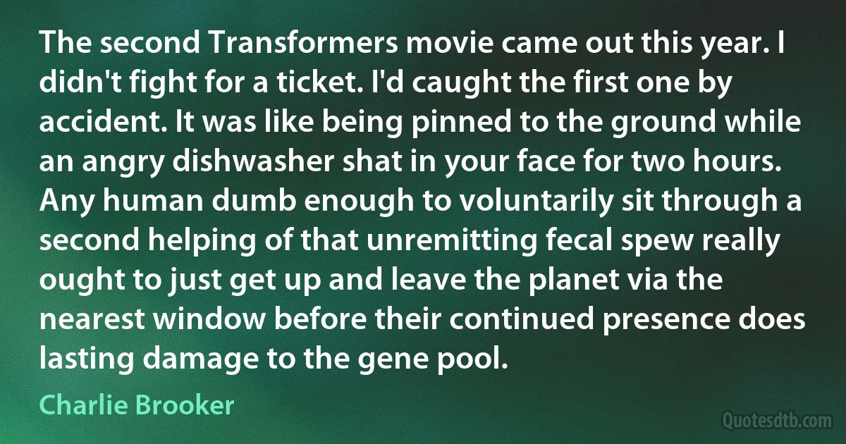 The second Transformers movie came out this year. I didn't fight for a ticket. I'd caught the first one by accident. It was like being pinned to the ground while an angry dishwasher shat in your face for two hours. Any human dumb enough to voluntarily sit through a second helping of that unremitting fecal spew really ought to just get up and leave the planet via the nearest window before their continued presence does lasting damage to the gene pool. (Charlie Brooker)