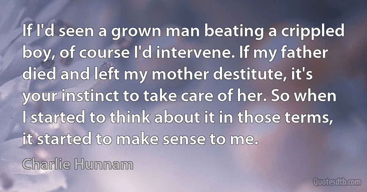 If I'd seen a grown man beating a crippled boy, of course I'd intervene. If my father died and left my mother destitute, it's your instinct to take care of her. So when I started to think about it in those terms, it started to make sense to me. (Charlie Hunnam)