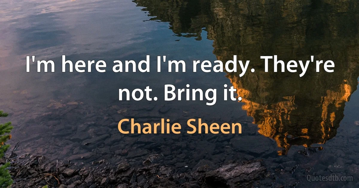 I'm here and I'm ready. They're not. Bring it. (Charlie Sheen)