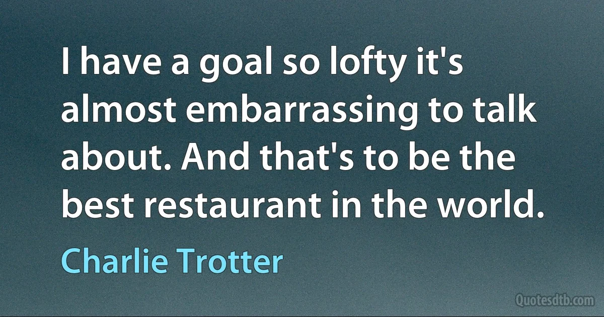 I have a goal so lofty it's almost embarrassing to talk about. And that's to be the best restaurant in the world. (Charlie Trotter)