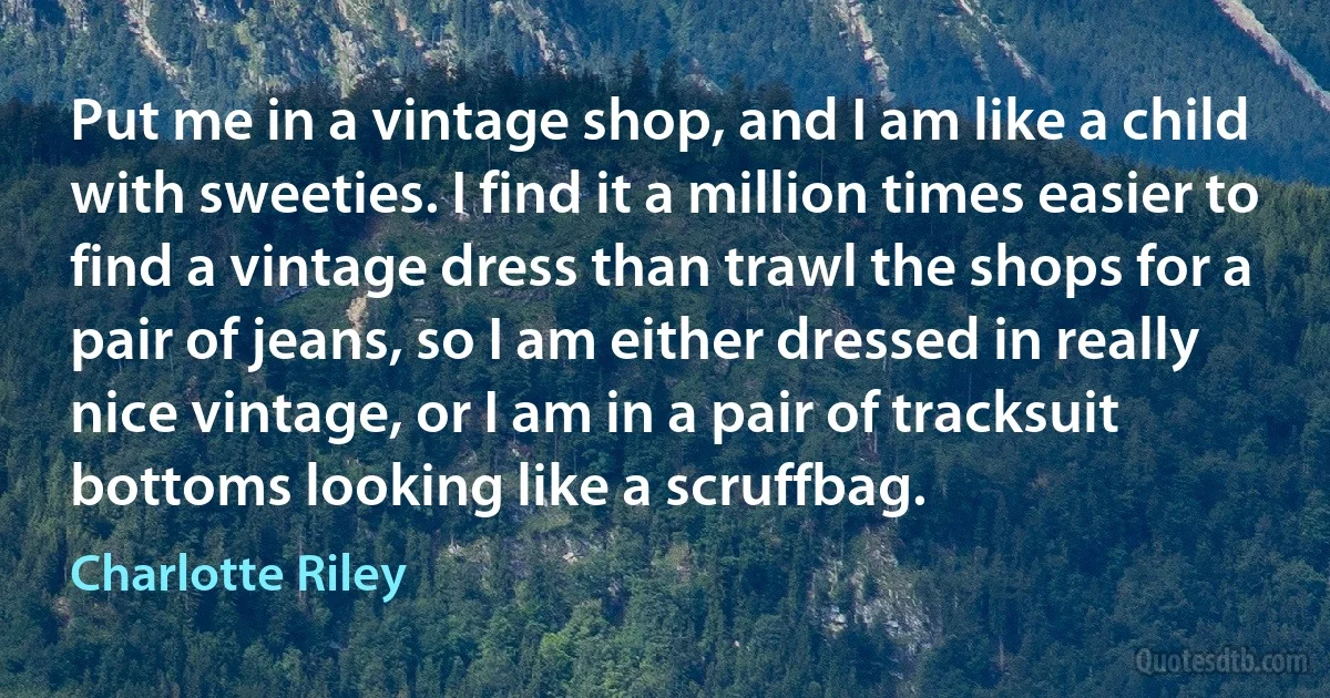 Put me in a vintage shop, and I am like a child with sweeties. I find it a million times easier to find a vintage dress than trawl the shops for a pair of jeans, so I am either dressed in really nice vintage, or I am in a pair of tracksuit bottoms looking like a scruffbag. (Charlotte Riley)