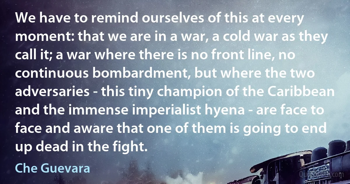 We have to remind ourselves of this at every moment: that we are in a war, a cold war as they call it; a war where there is no front line, no continuous bombardment, but where the two adversaries - this tiny champion of the Caribbean and the immense imperialist hyena - are face to face and aware that one of them is going to end up dead in the fight. (Che Guevara)