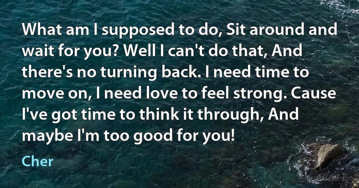 What am I supposed to do, Sit around and wait for you? Well I can't do that, And there's no turning back. I need time to move on, I need love to feel strong. Cause I've got time to think it through, And maybe I'm too good for you! (Cher)