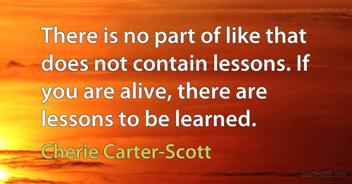 There is no part of like that does not contain lessons. If you are alive, there are lessons to be learned. (Cherie Carter-Scott)