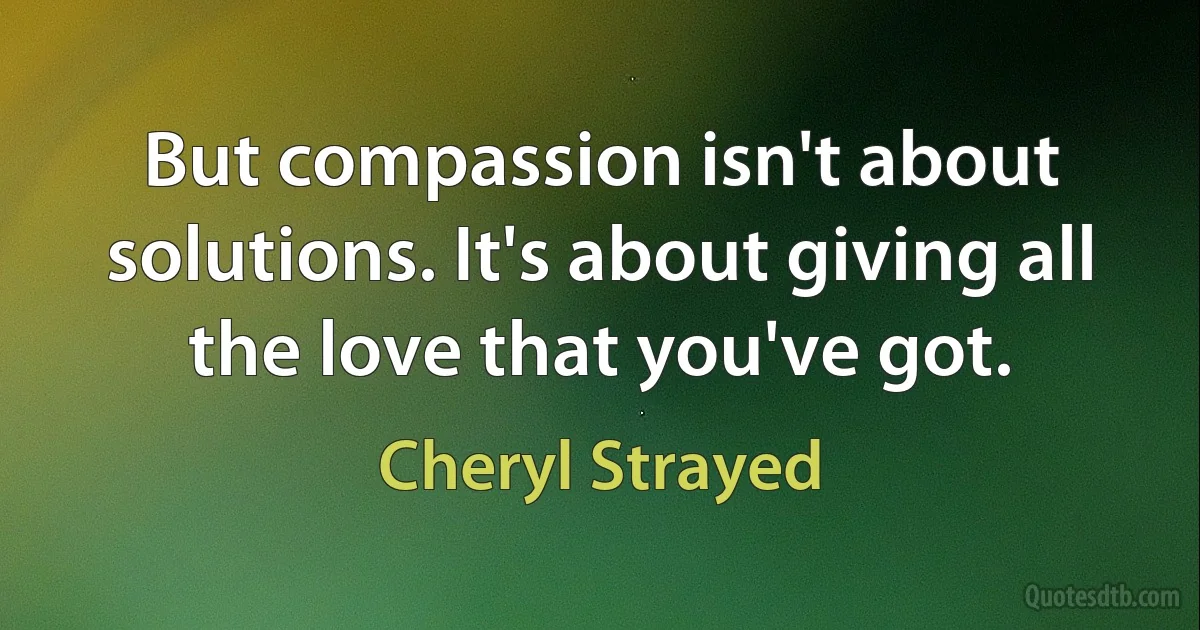 But compassion isn't about solutions. It's about giving all the love that you've got. (Cheryl Strayed)