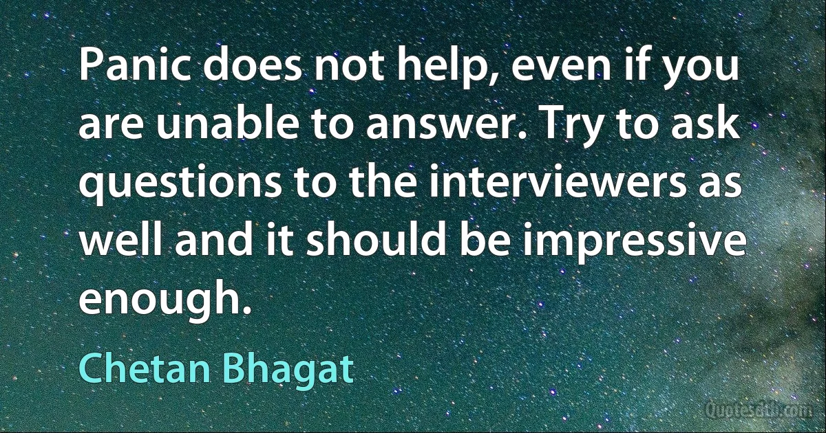 Panic does not help, even if you are unable to answer. Try to ask questions to the interviewers as well and it should be impressive enough. (Chetan Bhagat)