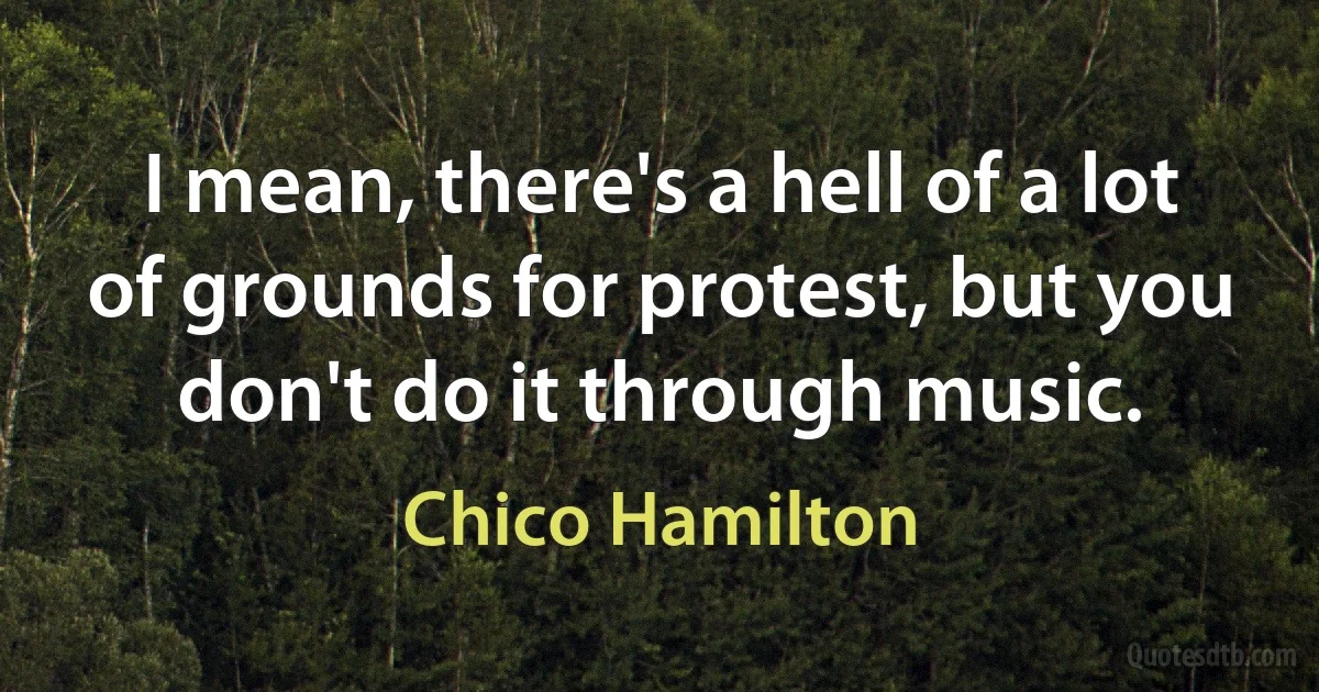 I mean, there's a hell of a lot of grounds for protest, but you don't do it through music. (Chico Hamilton)