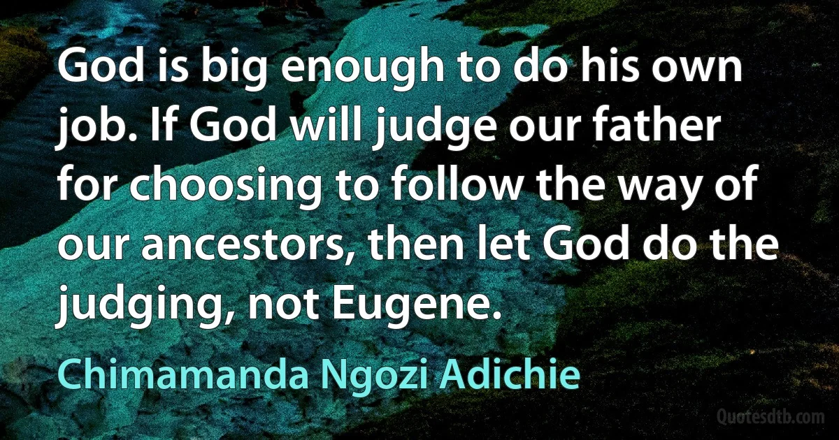 God is big enough to do his own job. If God will judge our father for choosing to follow the way of our ancestors, then let God do the judging, not Eugene. (Chimamanda Ngozi Adichie)