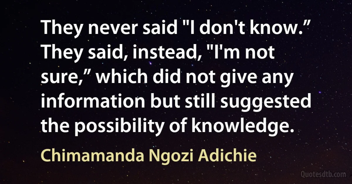 They never said "I don't know.” They said, instead, "I'm not sure,” which did not give any information but still suggested the possibility of knowledge. (Chimamanda Ngozi Adichie)