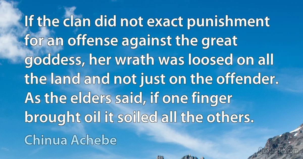 If the clan did not exact punishment for an offense against the great goddess, her wrath was loosed on all the land and not just on the offender. As the elders said, if one finger brought oil it soiled all the others. (Chinua Achebe)