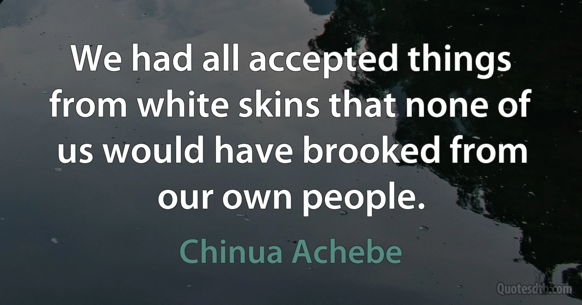 We had all accepted things from white skins that none of us would have brooked from our own people. (Chinua Achebe)