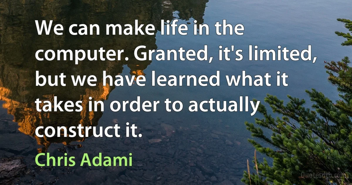 We can make life in the computer. Granted, it's limited, but we have learned what it takes in order to actually construct it. (Chris Adami)