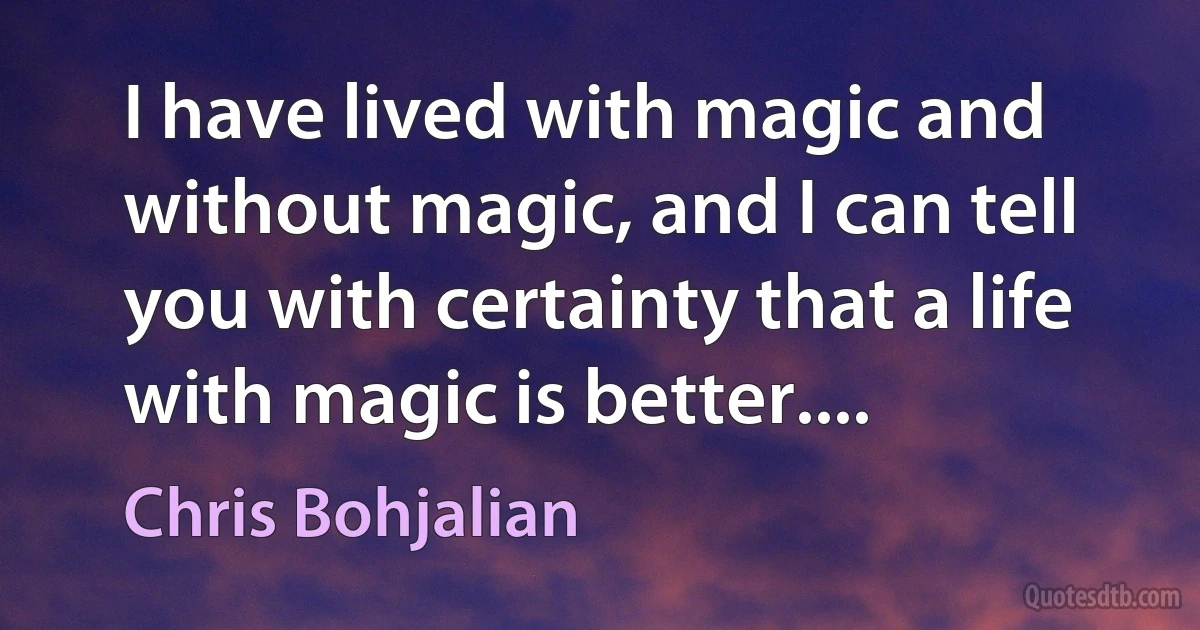 I have lived with magic and without magic, and I can tell you with certainty that a life with magic is better.... (Chris Bohjalian)