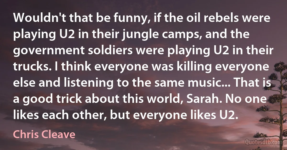 Wouldn't that be funny, if the oil rebels were playing U2 in their jungle camps, and the government soldiers were playing U2 in their trucks. I think everyone was killing everyone else and listening to the same music... That is a good trick about this world, Sarah. No one likes each other, but everyone likes U2. (Chris Cleave)