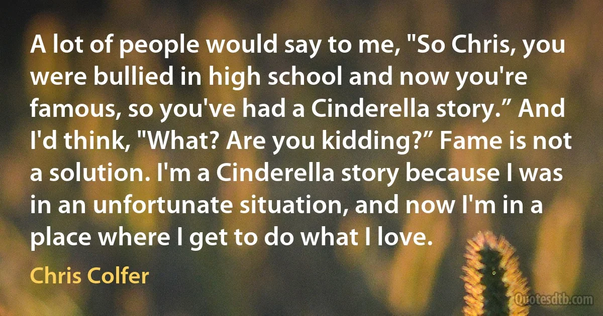 A lot of people would say to me, "So Chris, you were bullied in high school and now you're famous, so you've had a Cinderella story.” And I'd think, "What? Are you kidding?” Fame is not a solution. I'm a Cinderella story because I was in an unfortunate situation, and now I'm in a place where I get to do what I love. (Chris Colfer)