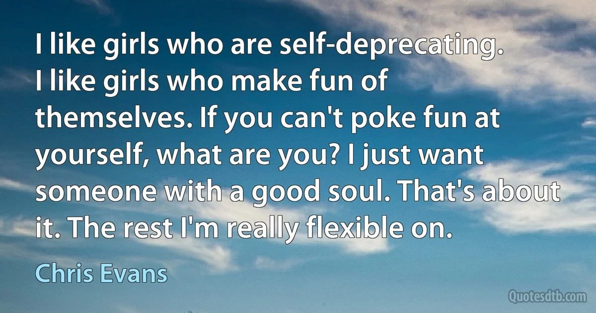 I like girls who are self-deprecating. I like girls who make fun of themselves. If you can't poke fun at yourself, what are you? I just want someone with a good soul. That's about it. The rest I'm really flexible on. (Chris Evans)