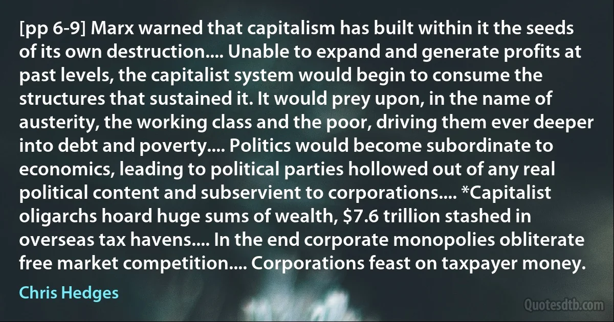 [pp 6-9] Marx warned that capitalism has built within it the seeds of its own destruction.... Unable to expand and generate profits at past levels, the capitalist system would begin to consume the structures that sustained it. It would prey upon, in the name of austerity, the working class and the poor, driving them ever deeper into debt and poverty.... Politics would become subordinate to economics, leading to political parties hollowed out of any real political content and subservient to corporations.... *Capitalist oligarchs hoard huge sums of wealth, $7.6 trillion stashed in overseas tax havens.... In the end corporate monopolies obliterate free market competition.... Corporations feast on taxpayer money. (Chris Hedges)