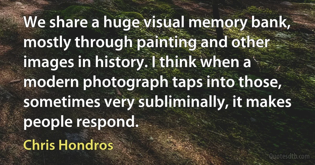 We share a huge visual memory bank, mostly through painting and other images in history. I think when a modern photograph taps into those, sometimes very subliminally, it makes people respond. (Chris Hondros)