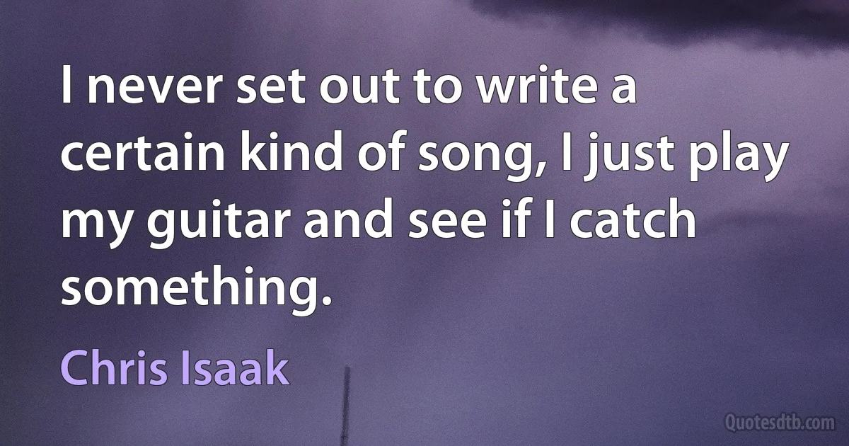 I never set out to write a certain kind of song, I just play my guitar and see if I catch something. (Chris Isaak)