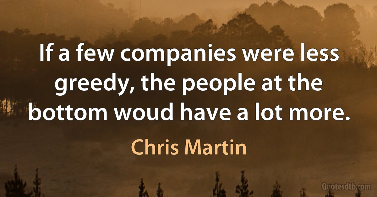 If a few companies were less greedy, the people at the bottom woud have a lot more. (Chris Martin)