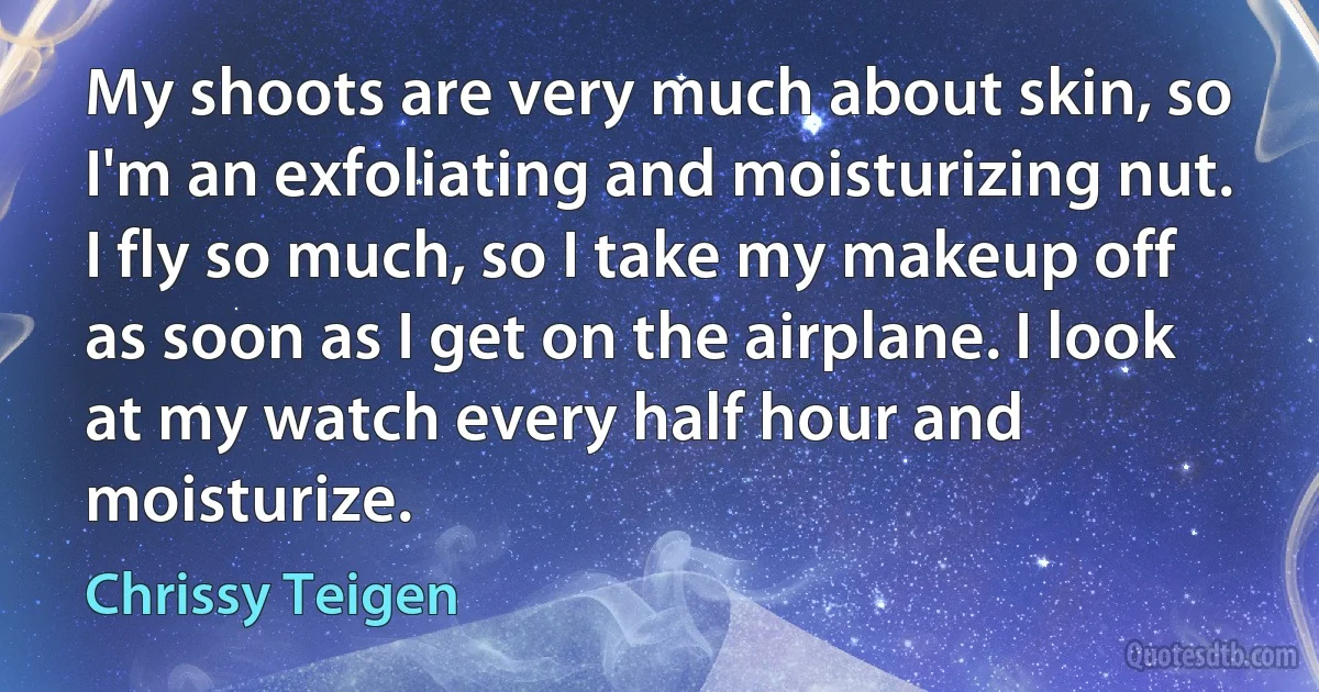 My shoots are very much about skin, so I'm an exfoliating and moisturizing nut. I fly so much, so I take my makeup off as soon as I get on the airplane. I look at my watch every half hour and moisturize. (Chrissy Teigen)