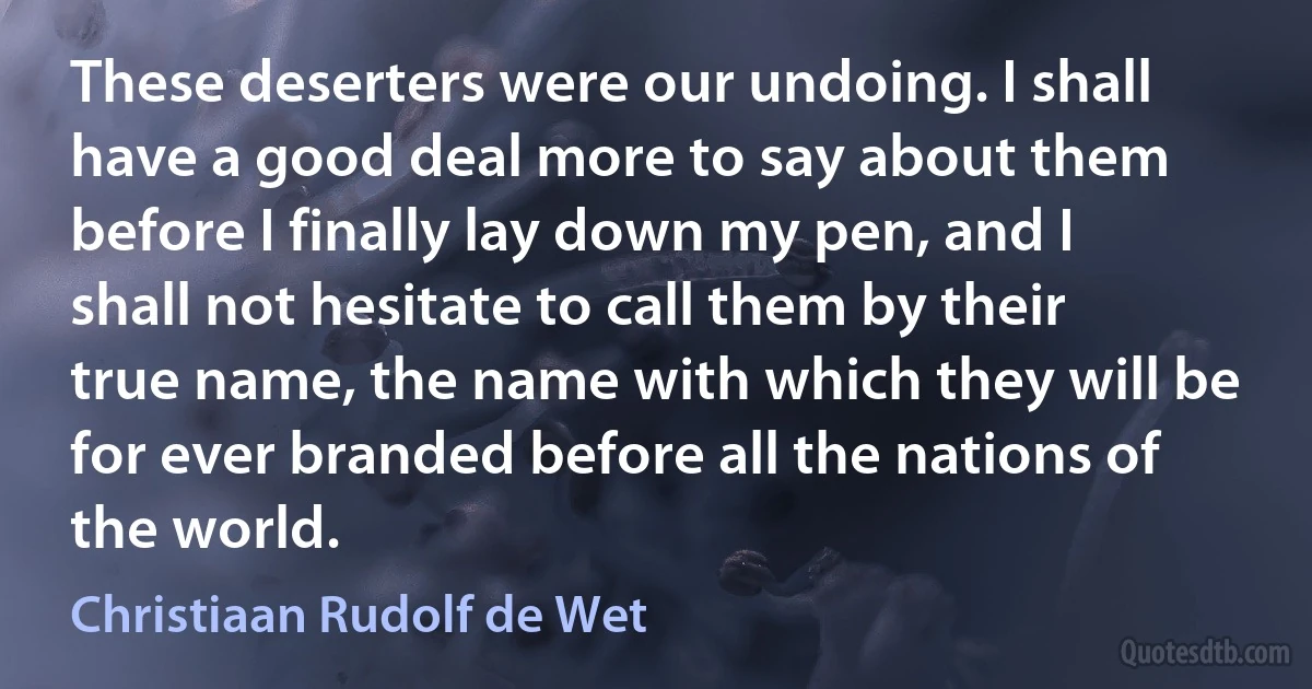 These deserters were our undoing. I shall have a good deal more to say about them before I finally lay down my pen, and I shall not hesitate to call them by their true name, the name with which they will be for ever branded before all the nations of the world. (Christiaan Rudolf de Wet)