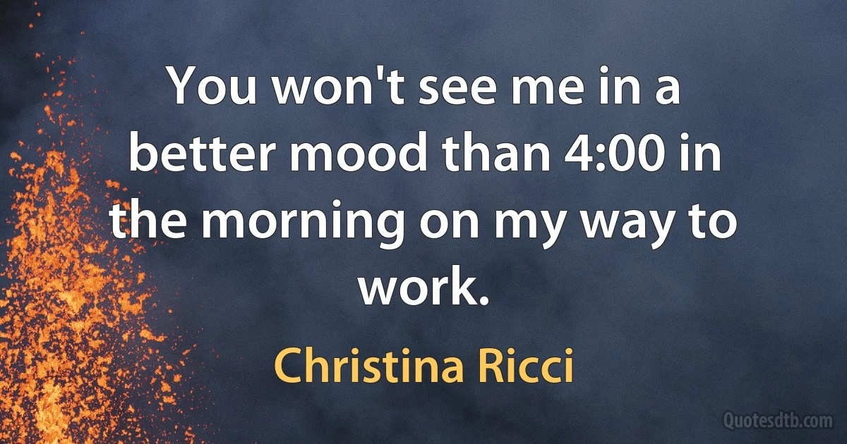 You won't see me in a better mood than 4:00 in the morning on my way to work. (Christina Ricci)