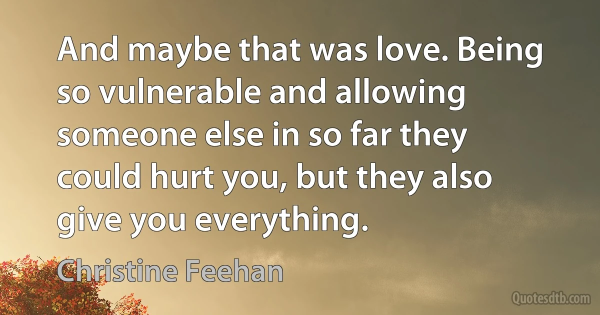 And maybe that was love. Being so vulnerable and allowing someone else in so far they could hurt you, but they also give you everything. (Christine Feehan)