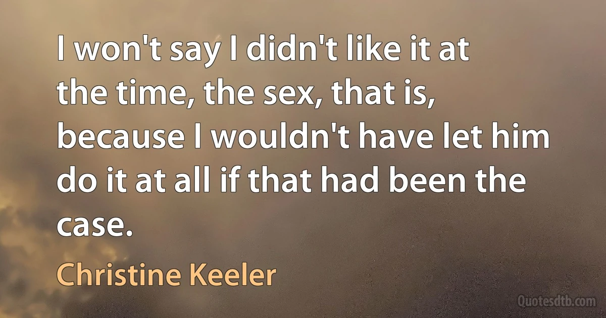 I won't say I didn't like it at the time, the sex, that is, because I wouldn't have let him do it at all if that had been the case. (Christine Keeler)