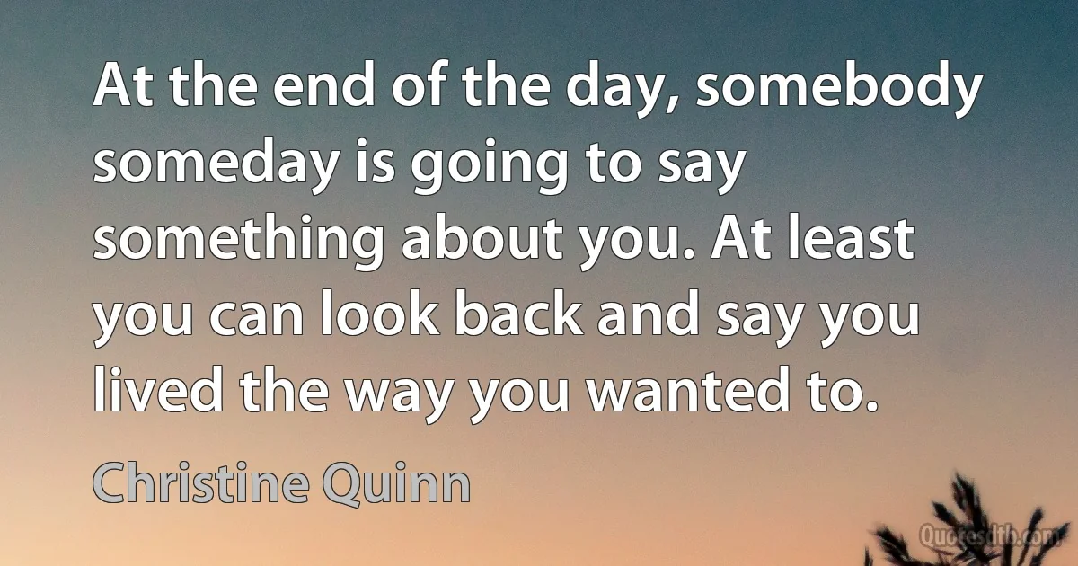 At the end of the day, somebody someday is going to say something about you. At least you can look back and say you lived the way you wanted to. (Christine Quinn)