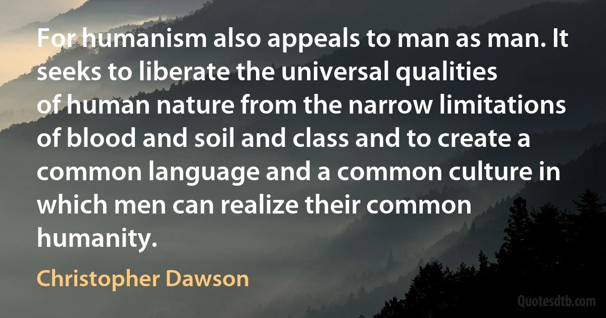 For humanism also appeals to man as man. It seeks to liberate the universal qualities of human nature from the narrow limitations of blood and soil and class and to create a common language and a common culture in which men can realize their common humanity. (Christopher Dawson)