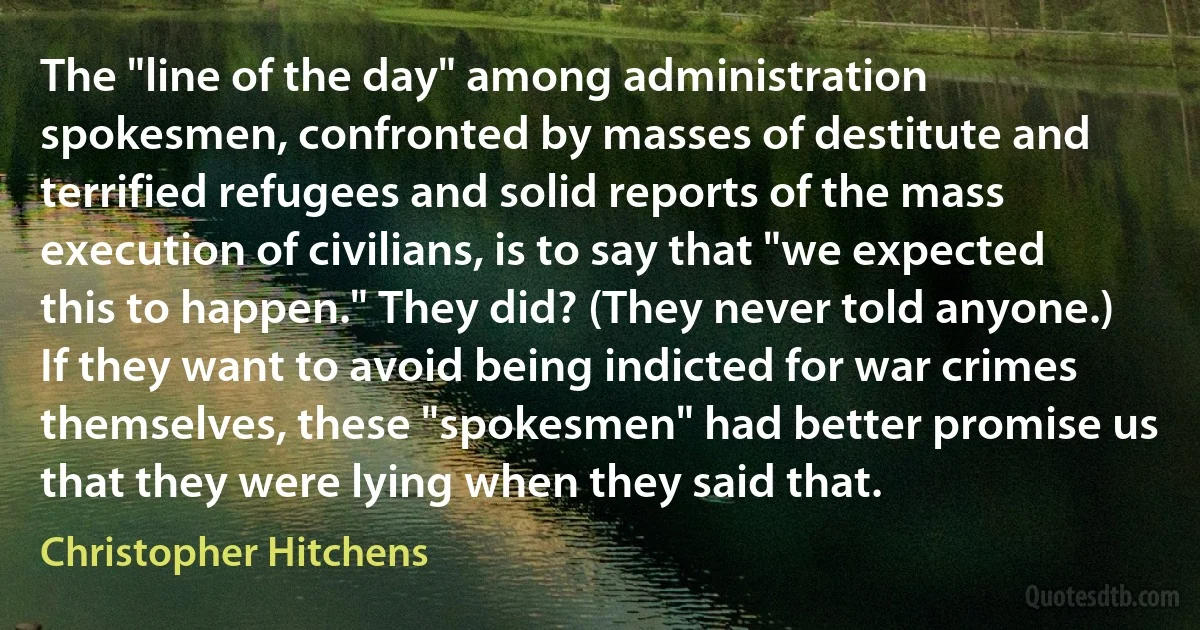 The "line of the day" among administration spokesmen, confronted by masses of destitute and terrified refugees and solid reports of the mass execution of civilians, is to say that "we expected this to happen." They did? (They never told anyone.) If they want to avoid being indicted for war crimes themselves, these "spokesmen" had better promise us that they were lying when they said that. (Christopher Hitchens)