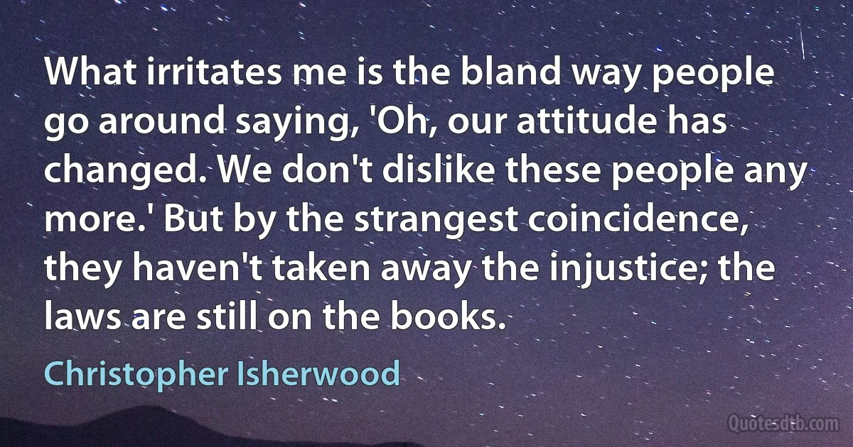 What irritates me is the bland way people go around saying, 'Oh, our attitude has changed. We don't dislike these people any more.' But by the strangest coincidence, they haven't taken away the injustice; the laws are still on the books. (Christopher Isherwood)