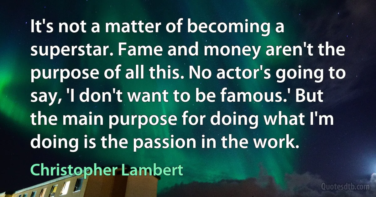 It's not a matter of becoming a superstar. Fame and money aren't the purpose of all this. No actor's going to say, 'I don't want to be famous.' But the main purpose for doing what I'm doing is the passion in the work. (Christopher Lambert)