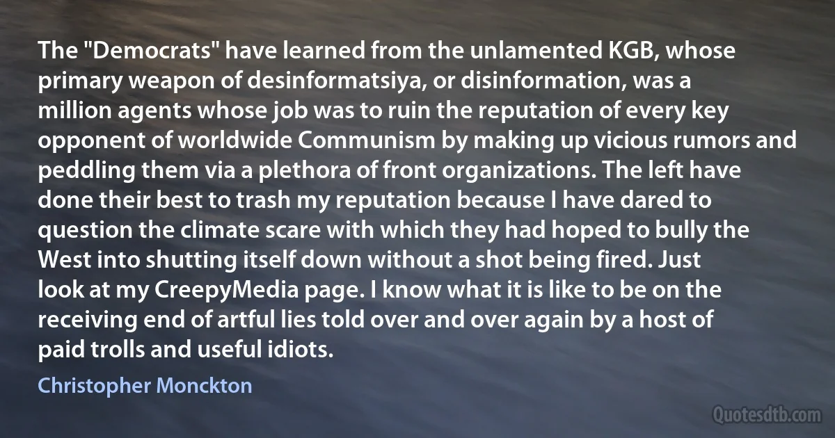 The "Democrats" have learned from the unlamented KGB, whose primary weapon of desinformatsiya, or disinformation, was a million agents whose job was to ruin the reputation of every key opponent of worldwide Communism by making up vicious rumors and peddling them via a plethora of front organizations. The left have done their best to trash my reputation because I have dared to question the climate scare with which they had hoped to bully the West into shutting itself down without a shot being fired. Just look at my CreepyMedia page. I know what it is like to be on the receiving end of artful lies told over and over again by a host of paid trolls and useful idiots. (Christopher Monckton)