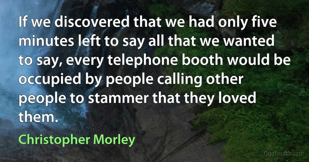 If we discovered that we had only five minutes left to say all that we wanted to say, every telephone booth would be occupied by people calling other people to stammer that they loved them. (Christopher Morley)