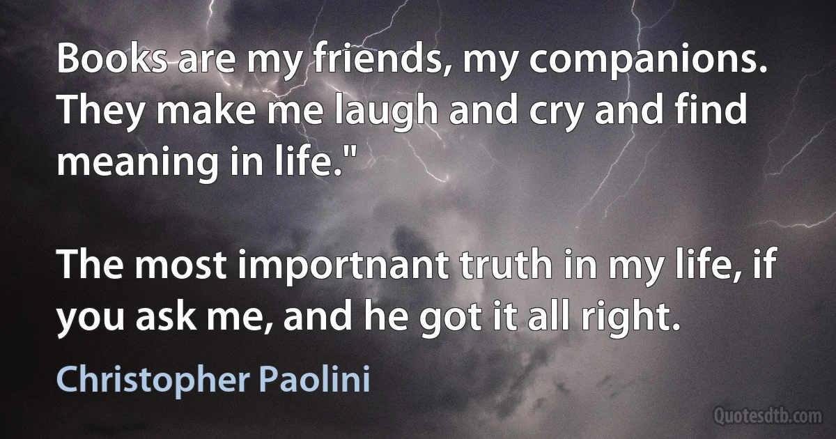 Books are my friends, my companions. They make me laugh and cry and find meaning in life."

The most importnant truth in my life, if you ask me, and he got it all right. (Christopher Paolini)