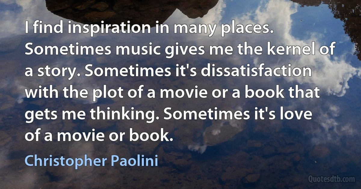 I find inspiration in many places. Sometimes music gives me the kernel of a story. Sometimes it's dissatisfaction with the plot of a movie or a book that gets me thinking. Sometimes it's love of a movie or book. (Christopher Paolini)