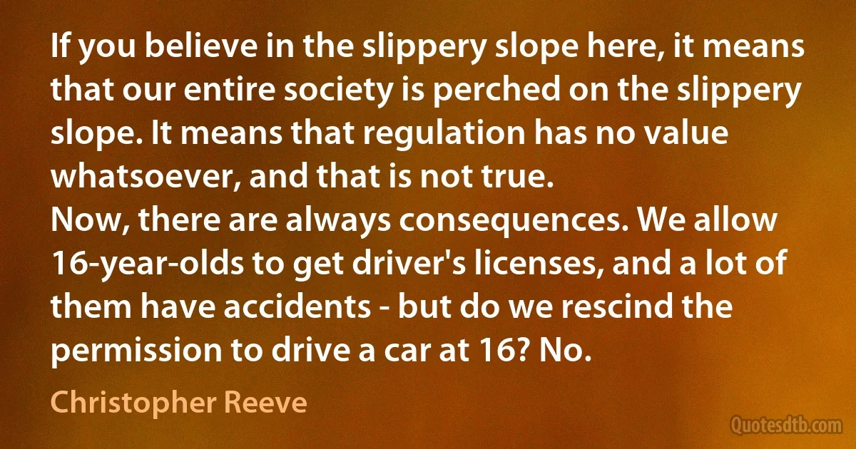 If you believe in the slippery slope here, it means that our entire society is perched on the slippery slope. It means that regulation has no value whatsoever, and that is not true.
Now, there are always consequences. We allow 16-year-olds to get driver's licenses, and a lot of them have accidents - but do we rescind the permission to drive a car at 16? No. (Christopher Reeve)