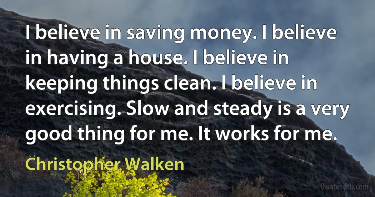 I believe in saving money. I believe in having a house. I believe in keeping things clean. I believe in exercising. Slow and steady is a very good thing for me. It works for me. (Christopher Walken)