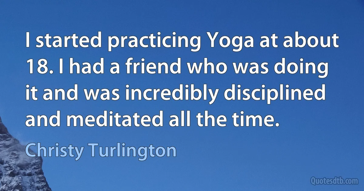 I started practicing Yoga at about 18. I had a friend who was doing it and was incredibly disciplined and meditated all the time. (Christy Turlington)