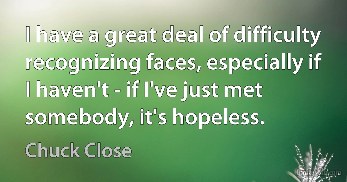 I have a great deal of difficulty recognizing faces, especially if I haven't - if I've just met somebody, it's hopeless. (Chuck Close)