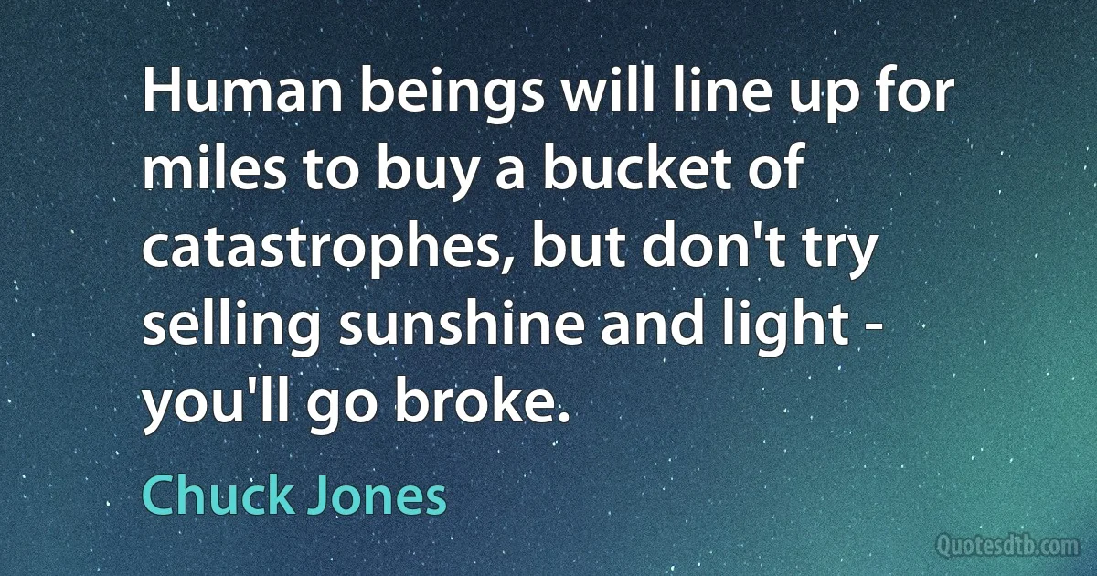 Human beings will line up for miles to buy a bucket of catastrophes, but don't try selling sunshine and light - you'll go broke. (Chuck Jones)