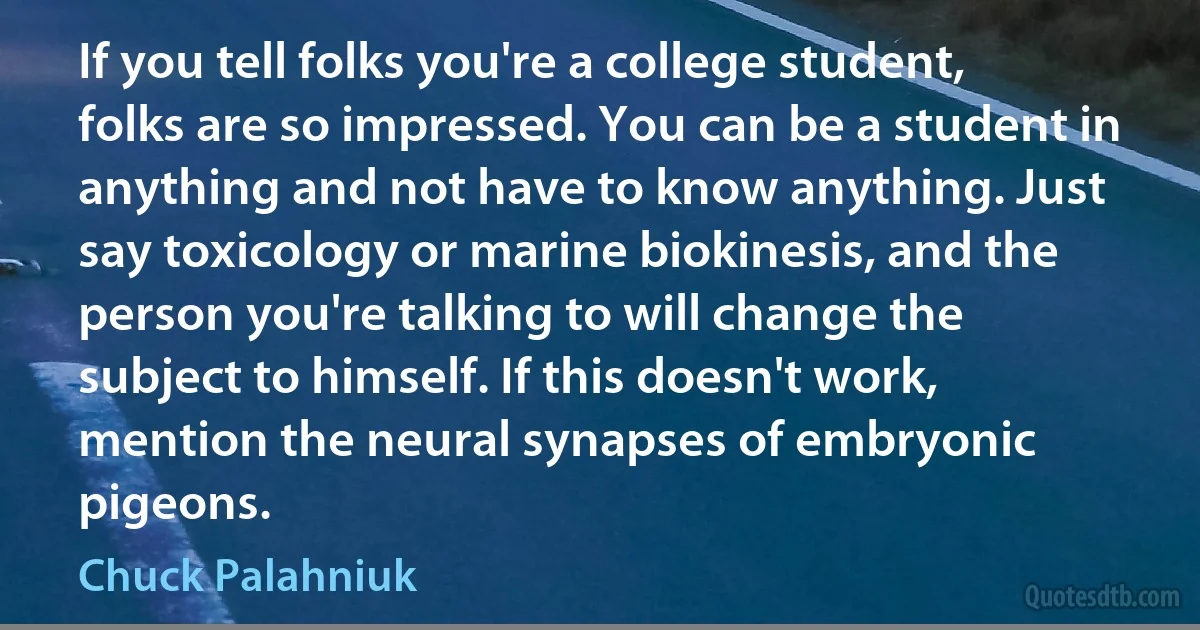 If you tell folks you're a college student, folks are so impressed. You can be a student in anything and not have to know anything. Just say toxicology or marine biokinesis, and the person you're talking to will change the subject to himself. If this doesn't work, mention the neural synapses of embryonic pigeons. (Chuck Palahniuk)