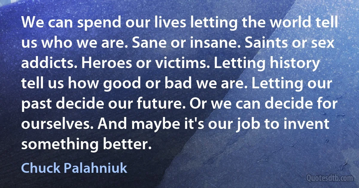 We can spend our lives letting the world tell us who we are. Sane or insane. Saints or sex addicts. Heroes or victims. Letting history tell us how good or bad we are. Letting our past decide our future. Or we can decide for ourselves. And maybe it's our job to invent something better. (Chuck Palahniuk)