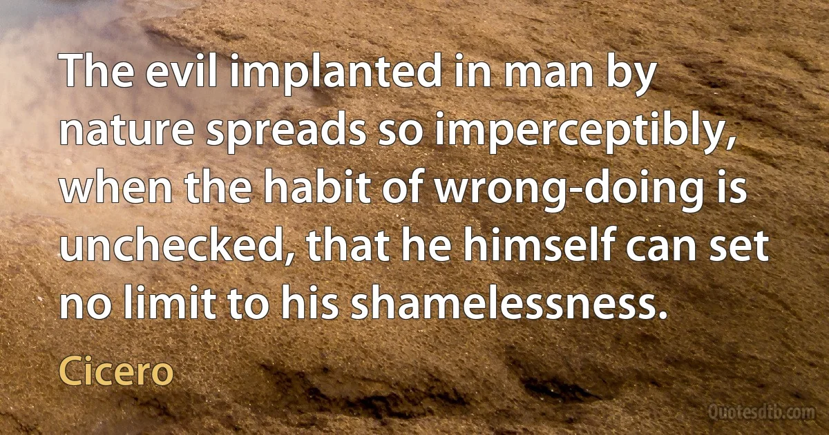 The evil implanted in man by nature spreads so imperceptibly, when the habit of wrong-doing is unchecked, that he himself can set no limit to his shamelessness. (Cicero)