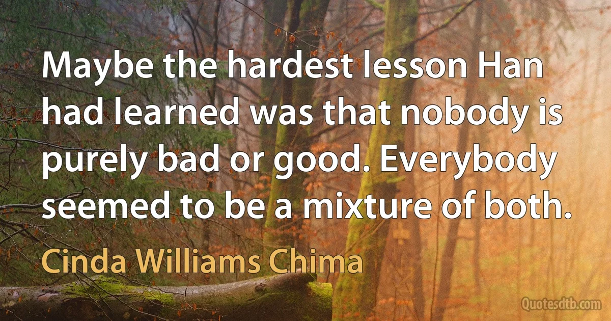 Maybe the hardest lesson Han had learned was that nobody is purely bad or good. Everybody seemed to be a mixture of both. (Cinda Williams Chima)