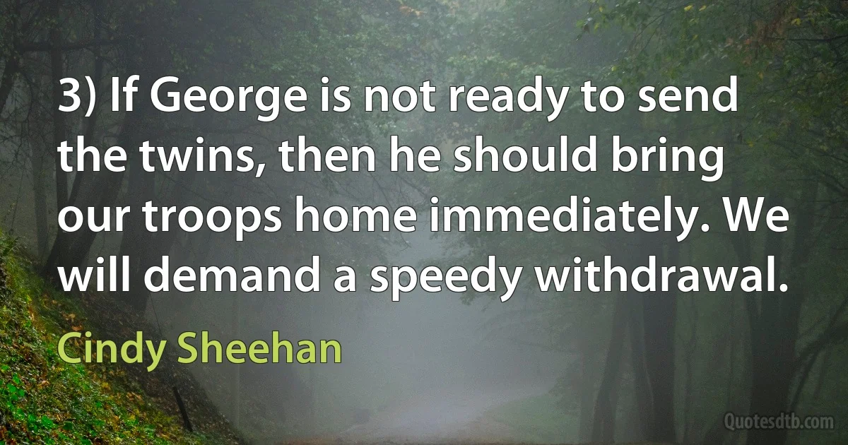 3) If George is not ready to send the twins, then he should bring our troops home immediately. We will demand a speedy withdrawal. (Cindy Sheehan)