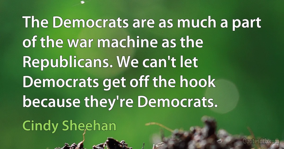 The Democrats are as much a part of the war machine as the Republicans. We can't let Democrats get off the hook because they're Democrats. (Cindy Sheehan)