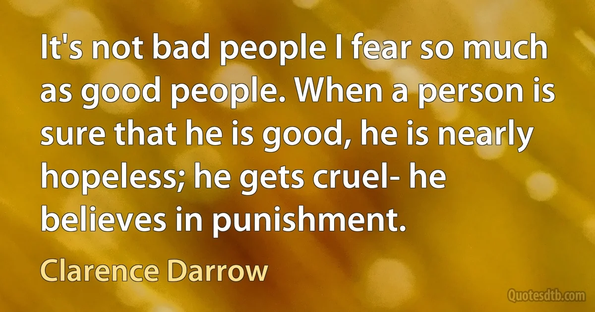 It's not bad people I fear so much as good people. When a person is sure that he is good, he is nearly hopeless; he gets cruel- he believes in punishment. (Clarence Darrow)